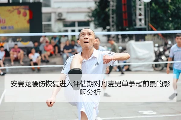 安赛龙腰伤恢复进入评估期对丹麦男单争冠前景的影响分析