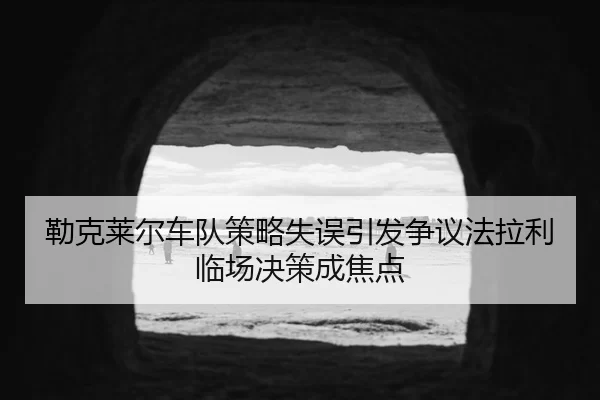 勒克莱尔车队策略失误引发争议法拉利临场决策成焦点