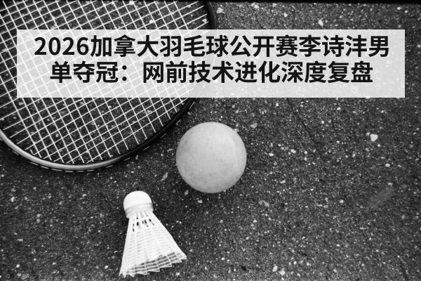 2026加拿大羽毛球公开赛李诗沣男单夺冠:网前技术进化深度复盘