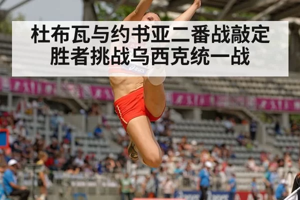 杜布瓦与约书亚二番战敲定胜者挑战乌西克统一战