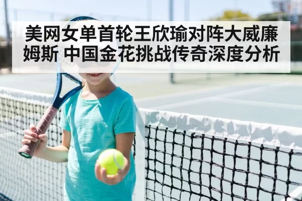 美网女单首轮王欣瑜对阵大威廉姆斯 中国金花挑战传奇深度分析