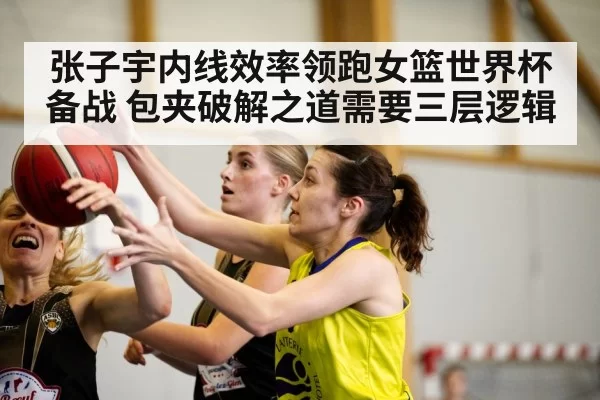张子宇内线效率领跑女篮世界杯备战 包夹破解之道需要三层逻辑