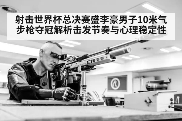 射击世界杯总决赛盛李豪男子10米气步枪夺冠解析击发节奏与心理稳定性