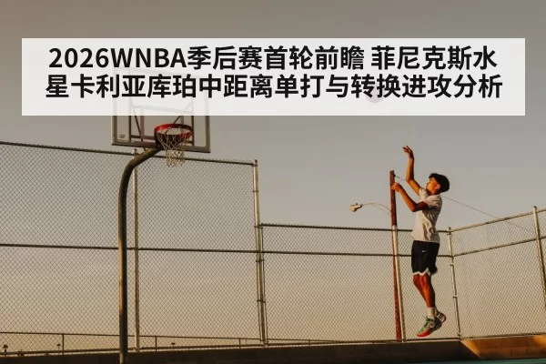 2026WNBA季后赛首轮前瞻 菲尼克斯水星卡利亚库珀中距离单打与转换进攻分析